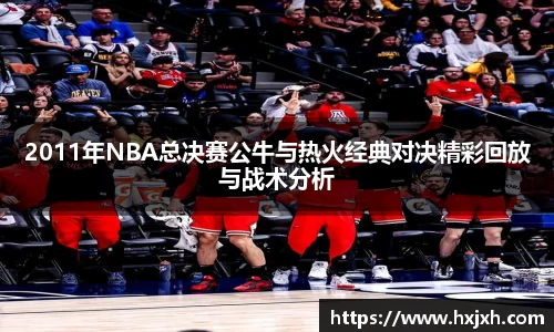 2011年NBA总决赛公牛与热火经典对决精彩回放与战术分析